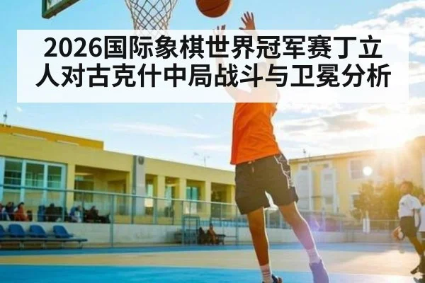 2026国际象棋世界冠军赛丁立人对古克什中局战斗与卫冕分析