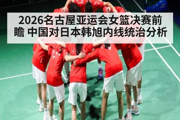 2026名古屋亚运会女篮决赛前瞻 中国对日本韩旭内线统治分析
